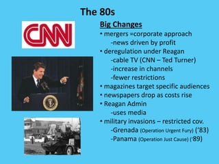 The 80s
Big Changes
• mergers =corporate approach
-news driven by profit
• deregulation under Reagan
-cable TV (CNN – Ted Turner)
-increase in channels
-fewer restrictions
• magazines target specific audiences
• newspapers drop as costs rise
• Reagan Admin
-uses media
• military invasions – restricted cov.
-Grenada (Operation Urgent Fury) (‘83)
-Panama (Operation Just Cause) (‘89)
 