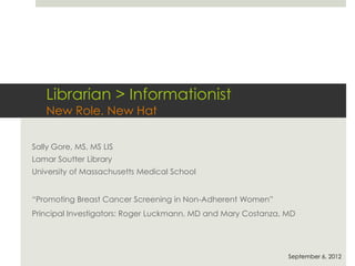 Librarian > Informationist
New Role, New Hat
Sally Gore, MS, MS LIS
Lamar Soutter Library
University of Massachusetts Medical School
“Promoting Breast Cancer Screening in Non-Adherent Women”
Principal Investigators: Roger Luckmann, MD and Mary Costanza, MD
September 6, 2012
 