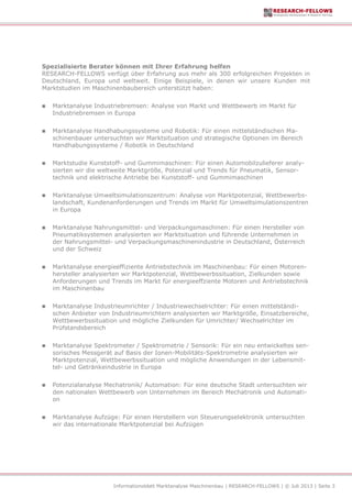 Informationsblatt Marktanalyse Maschinenbau | RESEARCH-FELLOWS | © Juli 2013 | Seite 3
Spezialisierte Berater können mit Ihrer Erfahrung helfen
RESEARCH-FELLOWS verfügt über Erfahrung aus mehr als 300 erfolgreichen Projekten in
Deutschland, Europa und weltweit. Einige Beispiele, in denen wir unsere Kunden mit
Marktstudien im Maschinenbaubereich unterstützt haben:
 Marktanalyse Industriebremsen: Analyse von Markt und Wettbewerb im Markt für
Industriebremsen in Europa
 Marktanalyse Handhabungssysteme und Robotik: Für einen mittelständischen Ma-
schinenbauer untersuchten wir Marktsituation und strategische Optionen im Bereich
Handhabungssysteme / Robotik in Deutschland
 Marktstudie Kunststoff- und Gummimaschinen: Für einen Automobilzulieferer analy-
sierten wir die weltweite Marktgröße, Potenzial und Trends für Pneumatik, Sensor-
technik und elektrische Antriebe bei Kunststoff- und Gummimaschinen
 Marktanalyse Umweltsimulationszentrum: Analyse von Marktpotenzial, Wettbewerbs-
landschaft, Kundenanforderungen und Trends im Markt für Umweltsimulationszentren
in Europa
 Marktanalyse Nahrungsmittel- und Verpackungsmaschinen: Für einen Hersteller von
Pneumatiksystemen analysierten wir Marktsituation und führende Unternehmen in
der Nahrungsmittel- und Verpackungsmaschinenindustrie in Deutschland, Österreich
und der Schweiz
 Marktanalyse energieeffiziente Antriebstechnik im Maschinenbau: Für einen Motoren-
hersteller analysierten wir Marktpotenzial, Wettbewerbssituation, Zielkunden sowie
Anforderungen und Trends im Markt für energieeffziente Motoren und Antriebstechnik
im Maschinenbau
 Marktanalyse Industrieumrichter / Industriewechselrichter: Für einen mittelständi-
schen Anbieter von Industrieumrichtern analysierten wir Marktgröße, Einsatzbereiche,
Wettbewerbssituation und mögliche Zielkunden für Umrichter/ Wechselrichter im
Prüfstandsbereich
 Marktanalyse Spektrometer / Spektrometrie / Sensorik: Für ein neu entwickeltes sen-
sorisches Messgerät auf Basis der Ionen-Mobilitäts-Spektrometrie analysierten wir
Marktpotenzial, Wettbewerbssituation und mögliche Anwendungen in der Lebensmit-
tel- und Getränkeindustrie in Europa
 Potenzialanalyse Mechatronik/ Automation: Für eine deutsche Stadt untersuchten wir
den nationalen Wettbewerb von Unternehmen im Bereich Mechatronik und Automati-
on
 Marktanalyse Aufzüge: Für einen Herstellern von Steuerungselektronik untersuchten
wir das internationale Marktpotenzial bei Aufzügen
 