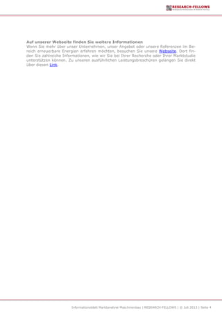 Informationsblatt Marktanalyse Maschinenbau | RESEARCH-FELLOWS | © Juli 2013 | Seite 4
Auf unserer Webseite finden Sie weitere Informationen
Wenn Sie mehr über unser Unternehmen, unser Angebot oder unsere Referenzen im Be-
reich erneuerbare Energien erfahren möchten, besuchen Sie unsere Webseite. Dort fin-
den Sie zahlreiche Informationen, wie wir Sie bei Ihrer Recherche oder Ihrer Marktstudie
unterstützen können. Zu unseren ausführlichen Leistungsbroschüren gelangen Sie direkt
über diesen Link.
 
