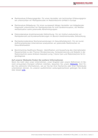 Informationsblatt Marktanalyse Medizintechnik | RESEARCH-FELLOWS | © Juli 2013 | Seite 3
 Marktanalyse Erfassungsgeräte: Für einen Hersteller von technischen Erfassungsgerä-
ten untersuchten wir Marktpotenziale im Medizintechnik-Umfeld in Europa
 Marktanalyse Bildgebung: Für einen europaweit tätigen Hersteller von bildgebender
Diagnostik untersuchten wir Marktpotenziale für eine Geräteinnovation, die Wettbe-
werbssituation sowie potenzielle Abnehmergruppen
 Potenzialanalyse dreidimensionale Zellzüchtung: Für ein Institut analysierten wir
Marktpotenzial und Kundenanforderungen im Bereich dreidimensionales Zellzüchtung
 Marktpotenzialanalyse Nischenanwendungen im Gesundheitsbereich: Für ein kunst-
stoffverarbeitendes Unternehmen analysierten wir potenzielle Marktnischen im
Gesundheitssektor
 Benchmarking Healthcare-Messen: Identifikation und Auswertung des internationalen
Messemarktes zu den Themen Miniaturisierung, Computerisierung und Robotik in der
Medizintechnik sowie Ambient Assisted Living / Home Care und Medizintechnik für Ei-
gendiagnose
Auf unserer Webseite finden Sie weitere Informationen
Wenn Sie mehr über unser Unternehmen, unser Angebot oder unsere Referenzen im Be-
reich erneuerbare Energien erfahren möchten, besuchen Sie unsere Webseite. Dort fin-
den Sie zahlreiche Informationen, wie wir Sie bei Ihrer Recherche oder Ihrer Marktstudie
unterstützen können. Zu unseren ausführlichen Leistungsbroschüren gelangen Sie direkt
über diesen Link.
 