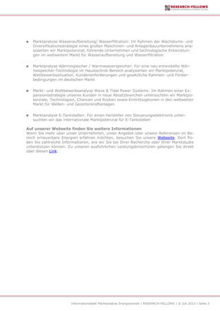Informationsblatt Marktanalyse Energiewende | RESEARCH-FELLOWS | © Juli 2013 | Seite 3
 Marktanalyse Wasseraufbereitung/ Wasserfiltration: Im Rahmen der Wachstums- und
Diversifikationsstrategie eines großen Maschinen- und Anlagenbauunternehmens ana-
lysierten wir Marktpotenzial, führende Unternehmen und technologische Entwicklun-
gen im weltweitem Markt für Wasseraufbereitung und Wasserfiltration
 Marktanalyse Wärmespeicher / Warmwasserspeicher: Für eine neu entwickelte Wär-
mespeicher-Technologie im Haustechnik-Bereich analysierten wir Marktpotenzial,
Wettbewerbssituation, Kundenanforderungen und gesetzliche Rahmen- und Förder-
bedingungen im deutschen Markt
 Markt- und Wettbewerbsanalyse Wave & Tidal Power Systems: Im Rahmen einer Ex-
pansionsstrategie unseres Kunden in neue Absatzbranchen untersuchten wir Marktpo-
tenziale, Technologien, Chancen und Risiken sowie Eintrittsoptionen in den weltweiten
Markt für Wellen- und Gezeitenkraftanlagen
 Marktanalyse E-Tankstellen: Für einen Hersteller von Steuerungselektronik unter-
suchten wir das internationale Marktpotenzial für E-Tankstellen
Auf unserer Webseite finden Sie weitere Informationen
Wenn Sie mehr über unser Unternehmen, unser Angebot oder unsere Referenzen im Be-
reich erneuerbare Energien erfahren möchten, besuchen Sie unsere Webseite. Dort fin-
den Sie zahlreiche Informationen, wie wir Sie bei Ihrer Recherche oder Ihrer Marktstudie
unterstützen können. Zu unseren ausführlichen Leistungsbroschüren gelangen Sie direkt
über diesen Link.
 