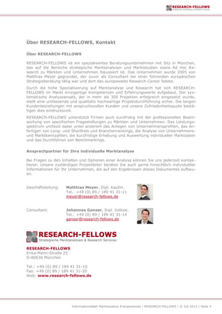 Informationsblatt Marktanalyse Energiewende | RESEARCH-FELLOWS | © Juli 2013 | Seite 4
Über RESEARCH-FELLOWS, Kontakt
Über RESEARCH-FELLOWS
RESEARCH-FELLOWS ist ein spezialisiertes Beratungsunternehmen mit Sitz in München,
das auf die Bereiche strategische Marktanalysen und Marktstudien sowie Ad Hoc Re-
search zu Märkten und Unternehmen fokussiert ist. Das Unternehmen wurde 2005 von
Matthias Meyer gegründet, der zuvor als Consultant bei einer führenden europäischen
Strategieberatung tätig war und dort das europaweite Research Center leitete.
Durch die hohe Spezialisierung auf Marktanalyse und Research hat sich RESEARCH-
FELLOWS im Markt einzigartige Kompetenzen und Erfahrungswerte aufgebaut. Der sys-
tematische Analyseansatz, der in mehr als 300 Projekten erfolgreich eingesetzt wurde,
stellt eine umfassende und qualitativ hochwertige Projektdurchführung sicher. Die langen
Kundenbeziehungen mit anspruchsvollen Kunden und unsere Zufriedenheitsquote bestä-
tigen dies eindrucksvoll.
RESEARCH-FELLOWS unterstützt Firmen auch kurzfristig mit der professionellen Beant-
wortung von spezifischen Fragestellungen zu Märkten und Unternehmen. Das Leistungs-
spektrum umfasst dabei unter anderem das Anlegen von Unternehmensprofilen, das An-
fertigen von Long- und Shortlists und Branchenrankings, die Analyse von Unternehmens-
und Marktkennzahlen, die kurzfristige Erhebung und Auswertung individueller Marktdaten
und das Durchführen von Benchmarkings.
Ansprechpartner für Ihre individuelle Marktanalyse
Bei Fragen zu den Inhalten und Optionen einer Analyse können Sie uns jederzeit kontak-
tieren. Unsere zuständigen Projektleiter beraten Sie auch gerne hinsichtlich individueller
Informationen für Ihr Unternehmen, die auf den Ergebnissen dieses Dokumentes aufbau-
en.
Geschäftsleitung: Matthias Meyer, Dipl. Kaufm.
Tel.: +49 (0) 89 / 189 41 31-11
meyer@research-fellows.de
Consultant: Johannes Ganser, Dipl. Volksw.
Tel.: +49 (0) 89 / 189 41 31-14
ganser@research-fellows.de
RESEARCH-FELLOWS
Erika-Mann-Straße 25
D-80636 München
Tel.: +49 (0) 89 / 189 41 31-10
Fax: +49 (0) 89 / 189 41 31-20
Web: www.research-fellows.de
 