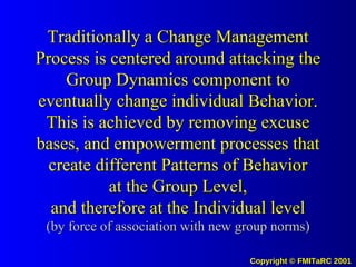 Traditionally a Change Management Process is centered around attacking the Group Dynamics component to eventually change individual Behavior. This is achieved by removing excuse bases, and empowerment processes that create different Patterns of Behavior at the Group Level, and therefore at the Individual level (by force of association with new group norms) 