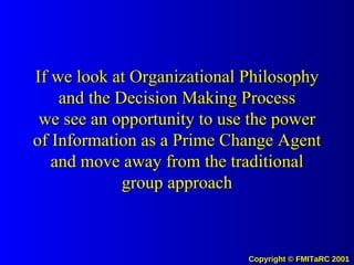 If we look at Organizational Philosophy and the Decision Making Process we see an opportunity to use the power of Information as a Prime Change Agent and move away from the traditional group approach 