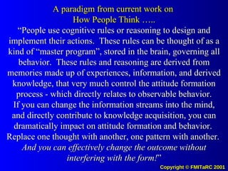 A paradigm from current work on  How People Think ….. “People use cognitive rules or reasoning to design and implement their actions.  These rules can be thought of as a kind of “master program”, stored in the brain, governing all behavior.  These rules and reasoning are derived from memories made up of experiences, information, and derived knowledge, that very much control the attitude formation process - which directly relates to observable behavior. If you can change the information streams into the mind, and directly contribute to knowledge acquisition, you can dramatically impact on attitude formation and behavior.  Replace one thought with another, one pattern with another.  And you can effectively change the outcome without interfering with the form! ” 