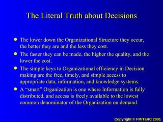 The Literal Truth about Decisions The lower down the Organizational Structure they occur, the better they are and the less they cost. The faster they can be made, the higher the quality, and the lower the cost. The simple keys to Organizational efficiency in Decision making are the free, timely, and simple access to appropriate data, information, and knowledge systems. A “smart” Organization is one where Information is fully distributed, and access is freely available to the lowest common denominator of the Organization on demand. 