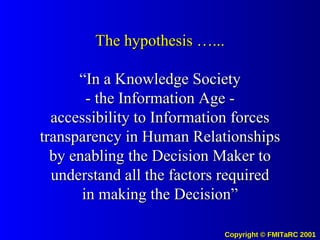 The hypothesis …... “In a Knowledge Society - the Information Age - accessibility to Information forces transparency in Human Relationships by enabling the Decision Maker to understand all the factors required in making the Decision” 