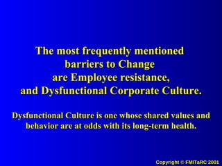The most frequently mentioned  barriers to Change  are Employee resistance, and Dysfunctional Corporate Culture. Dysfunctional Culture is one whose shared values and behavior are at odds with its long-term health. 