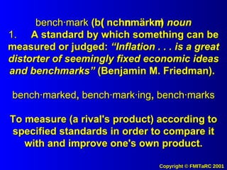 bench·mark  (b  nch  märk  )  noun 1. A standard by which something can be measured or judged:  “Inflation . . . is a great distorter of seemingly fixed economic ideas and benchmarks”  (Benjamin M. Friedman).  bench·marked ,  bench·mark·ing ,  bench·marks To measure (a rival's product) according to specified standards in order to compare it with and improve one's own product. 