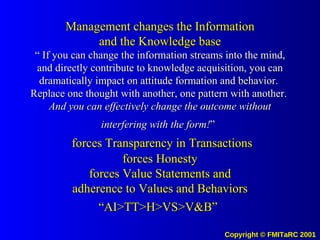 Management changes the Information and the Knowledge base “ If you can change the information streams into the mind, and directly contribute to knowledge acquisition, you can dramatically impact on attitude formation and behavior.  Replace one thought with another, one pattern with another.  And you can effectively change the outcome without interfering with the form! ”     forces Transparency in Transactions forces Honesty forces Value Statements and adherence to Values and Behaviors “AI>TT>H>VS>V&B”   