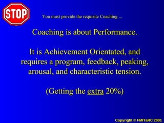 Coaching is about Performance. It is Achievement Orientated, and requires a program, feedback, peaking, arousal, and characteristic tension. (Getting the  extra  20%) You must provide the requisite Coaching ... 