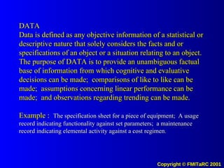DATA Data is defined as any objective information of a statistical or descriptive nature that solely considers the facts and or specifications of an object or a situation relating to an object.  The purpose of DATA is to provide an unambiguous factual base of information from which cognitive and evaluative decisions can be made;  comparisons of like to like can be made;  assumptions concerning linear performance can be made;  and observations regarding trending can be made. Example :  The specification sheet for a piece of equipment;  A usage record indicating functionality against set parameters;  a maintenance record indicating elemental activity against a cost regimen . 