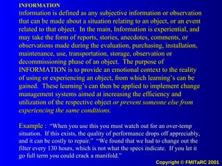 INFORMATION I nformation is defined as any subjective information or observation that can be made about a situation relating to an object, or an event related to that object.  In the main, Information is experiential, and may take the form of reports, stories, anecdotes, comments, or observations made during the evaluation, purchasing, installation, maintenance, use, transportation, storage, observation or decommissioning phase of an object.  The purpose of INFORMATION is to provide an emotional context to the reality of using or experiencing an object, from which learning’s can be gained.  These learning’s can then be applied to implement change management systems aimed at increasing the efficiency and utilization of the respective object  or prevent someone else from experiencing the same conditions. Example :   “When you use this you must watch out for an over-temp situation.  If this exists, the quality of performance drops off appreciably, and it can be costly to repair.”  “We found that we had to change out the filter every 130 hours, which is not what the specs indicate.  If you let it go full term you could crack a manifold.” 