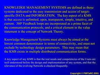 KNOWLEDGE MANAGEMENT SYSTEMS are defined as those systems dedicated to the easy transmission and access of target-specific DATA and INFORMATION.  The key aspect of a KMS is that access is unlimited, open, transparent, simple, intuitive, and current.  360 0  Feedback loops are incorporated as a prime facet of the communication protocols, and a critical element in the value statement is the concept of Network Theory. Knowledge Management Systems must always be aimed at the lowest common denominator in terms of connectivity, and must not exclude by technology design parameters.  This may mean that the KMS exists in multiple distributed communication forms. A key aspect of any KMS is that the real needs and competencies of the Users are well understood before the design and implementation of any system, and that the relevance of the evolving Network is checked frequently. 