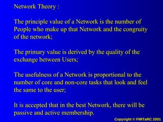 Network Theory : The principle value of a Network is the number of People who make up that Network and the congruity of the network; The primary value is derived by the quality of the exchange between Users; The usefulness of a Network is proportional to the number of core and non-core tasks that look and feel the same to the user; It is accepted that in the best Network, there will be passive and active membership. 