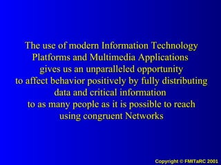 The use of modern Information Technology Platforms and Multimedia Applications  gives us an unparalleled opportunity to affect behavior positively by fully distributing data and critical information  to as many people as it is possible to reach using congruent Networks 