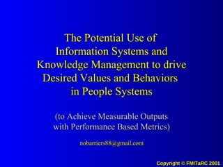 The Potential Use of  Information Systems and Knowledge Management to drive Desired Values and Behaviors  in People Systems (to Achieve Measurable Outputs with Performance Based Metrics) [email_address] 