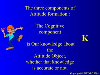 The three components of Attitude formation : The Cognitive component  is Our knowledge about the Attitude Object, whether that knowledge is accurate or not. K 