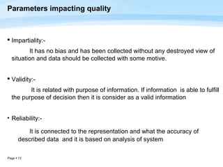 Parameters impacting quality



 Impartiality:-
         It has no bias and has been collected without any destroyed view of
  situation and data should be collected with some motive.


 Validity:-
         It is related with purpose of information. If information is able to fulfill
  the purpose of decision then it is consider as a valid information


• Reliability:-

         It is connected to the representation and what the accuracy of
      described data and it is based on analysis of system

Page  13
 