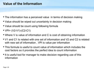 Value of the Information


 The information has a perceived value in terms of decision making
 Value should be wiped out uncertainty in decision making
 Value should be count using following formula
 VPI= (V2-V1)-(C2-C1)
 Where V is value of information and C is cost of obtaining information
 V1 and C1 Is related with one set of information and V2 and C2 is related
  with new set of information , VPI is value per information
 This formula is useful to count value of information which includes the
  cost factors so it provides the perfect idea to count information
 It is useful tool for manager to make decision regarding use of this
  information


Page  20
 