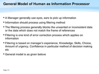 General Model of Human as Information Processor


 A Manager generally use eyes, ears to pick up information
 Information should process using filtering method
 The filtering process generally blocks the unwanted or inconsistent data
  or the data which does not match the frame of references
 Filtering is one kind of error correction process which applies on
  information
 Filtering is based on manager’s experience, Knowledge, Skills, Choice,
  Amount of urgency, Confidence in particular method of decision making
  etc
 General model is as given belove




Page  21
 
