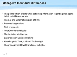 Manager’s Individual Differences


 The points which effects while collecting information regarding manager’s
  individual differences are
- Internal and External situation of Firm
- Personal dogmatism
- Risk propensity
- Tolerance for ambiguity
- Manipulative Intelligence
- Experience in Decision Making
- Knowledge of Task, tool and Technology
- The management level from lower to higher



Page  23
 