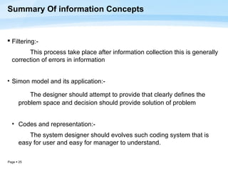 Summary Of information Concepts


 Filtering:-
        This process take place after information collection this is generally
  correction of errors in information


• Simon model and its application:-

          The designer should attempt to provide that clearly defines the
      problem space and decision should provide solution of problem


  • Codes and representation:-
         The system designer should evolves such coding system that is
      easy for user and easy for manager to understand.

Page  25
 