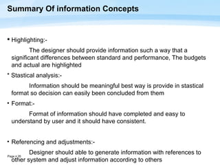 Summary Of information Concepts


 Highlighting:-
          The designer should provide information such a way that a
  significant differences between standard and performance, The budgets
  and actual are highlighted
* Stastical analysis:-
        Information should be meaningful best way is provide in stastical
  format so decision can easily been concluded from them
• Format:-
        Format of information should have completed and easy to
  understand by user and it should have consistent.


• Referencing and adjustments:-

Page  26
         Designer should able to generate information with references to
  other system and adjust information according to others
 