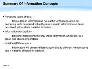 Summary Of information Concepts


 Perceived value of data:-
        Some data in information is not useful for that operation but
  according to its perceived value these are kept in information so this is
  perceived value which is useful for future.
• Information Absorption:-
        Designer should provide only those information which user will
  grasp and able to understand
• Individual Differences:-
          Information will always different according to different human being
  and it is highly effected on decision.




Page  28
 