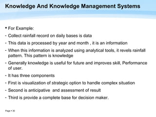 Knowledge And Knowledge Management Systems


 For Example:
- Collect rainfall record on daily bases is data
- This data is processed by year and month , it is an information
- When this information is analyzed using analytical tools, it revels rainfall
  pattern. This pattern is knowledge
- Generally knowledge is useful for future and improves skill, Performance
  of user.
- It has three components
- First is visualization of strategic option to handle complex situation
- Second is anticipative and assessment of result
- Third is provide a complete base for decision maker.

Page  30
 