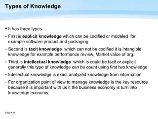 Types of Knowledge


 It has three types
- First is explicit knowledge which can be codified or modeled for
  example software product and packaging
- Second is tacit knowledge which can not be codified it is intangible
  knowledge for example performance review, Market value of org.
- Third is intellectual knowledge which is could be tacit or explicit
  generally this type of knowledge can be count using first two knowledge
- Intellectual knowledge is exact analyzed knowledge from information
- For organization point of view to manage knowledge is the key resource
  because it is important with us it the business economy is turn into
  knowledge economy.



Page  31
 