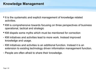 Knowledge Management


 It is the systematic and explicit management of knowledge related
  activities.
 KM is comprehensive towards focusing on three perspectives of business
  operational, tactical and strategic
 KM dispels some myths which must be mentioned for correction
- KM initiatives and activities lead to more work. Instead improved
  knowledge and usage.
- KM initiatives and activities is an additional function. Instead it is an
  extension to existing technology driven information management function.
- People are often afraid to share their knowledge.




Page  32
 