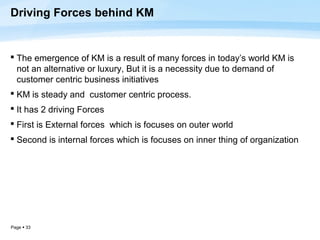 Driving Forces behind KM


 The emergence of KM is a result of many forces in today’s world KM is
  not an alternative or luxury, But it is a necessity due to demand of
  customer centric business initiatives
 KM is steady and customer centric process.
 It has 2 driving Forces
 First is External forces which is focuses on outer world
 Second is internal forces which is focuses on inner thing of organization




Page  33
 