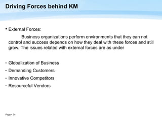Driving Forces behind KM


 External Forces:
        Business organizations perform environments that they can not
  control and success depends on how they deal with these forces and still
  grow. The issues related with external forces are as under


- Globalization of Business
- Demanding Customers
- Innovative Competitors
- Resourceful Vendors




Page  34
 