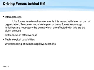 Driving Forces behind KM


 Internal forces:
           Like forces in external environments this impact with internal part of
  organization. To control negative impact of these forces knowledge
  initiatives are necessary the points which are effected with this are as
  given beloved
- Bottlenecks in effectiveness
- Technological capabilities
- Understanding of human cognitive functions




Page  35
 