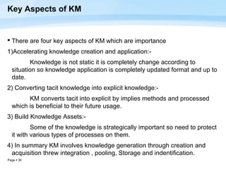 Key Aspects of KM


 There are four key aspects of KM which are importance
1)Accelerating knowledge creation and application:-
         Knowledge is not static it is completely change according to
  situation so knowledge application is completely updated format and up to
  date.
2) Converting tacit knowledge into explicit knowledge:-
        KM converts tacit into explicit by implies methods and processed
  which is beneficial to their future usage.
3) Build Knowledge Assets:-
          Some of the knowledge is strategically important so need to protect
  it with various types of processes on them.
4) In summary KM involves knowledge generation through creation and
 acquisition threw integration , pooling, Storage and indentification.
Page  36
 