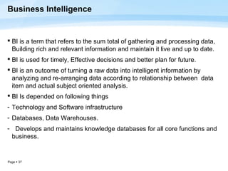 Business Intelligence


 BI is a term that refers to the sum total of gathering and processing data,
  Building rich and relevant information and maintain it live and up to date.
 BI is used for timely, Effective decisions and better plan for future.
 BI is an outcome of turning a raw data into intelligent information by
  analyzing and re-arranging data according to relationship between data
  item and actual subject oriented analysis.
 BI Is depended on following things
- Technology and Software infrastructure
- Databases, Data Warehouses.
- Develops and maintains knowledge databases for all core functions and
 business.


Page  37
 