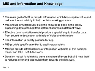 MIS and Information and Knowledge


 The main goal of MIS to provide information which has surprise value and
  reduces the uncertainty to help decision making process.
 MIS should simultaneously build the knowledge base in the org by
  processing data obtained from different sources in different ways.
 Effective communication model provide a special way to transfer data
  from source to destination with help of noise and distortion
 The information is quality produce for org.
 MIS provide specific attention to quality parameters
 MIS will provide different kinds of information with help of this decision
  maker can take useful decisions..
 Decision maker is human so there is chance of errors but MIS help them
  to reduced error and also guide them towards the right way.

Page  39
 