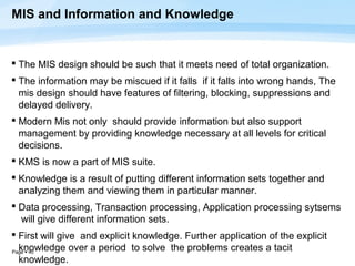 MIS and Information and Knowledge


 The MIS design should be such that it meets need of total organization.
 The information may be miscued if it falls if it falls into wrong hands, The
  mis design should have features of filtering, blocking, suppressions and
  delayed delivery.
 Modern Mis not only should provide information but also support
  management by providing knowledge necessary at all levels for critical
  decisions.
 KMS is now a part of MIS suite.
 Knowledge is a result of putting different information sets together and
  analyzing them and viewing them in particular manner.
 Data processing, Transaction processing, Application processing sytsems
  will give different information sets.
 First will give and explicit knowledge. Further application of the explicit
  knowledge over a period to solve the problems creates a tacit
Page  40
  knowledge.
 