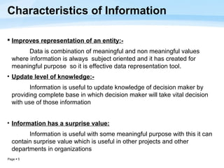 Characteristics of Information

 Improves representation of an entity:-
        Data is combination of meaningful and non meaningful values
  where information is always subject oriented and it has created for
  meaningful purpose so it is effective data representation tool.
• Update level of knowledge:-
         Information is useful to update knowledge of decision maker by
  providing complete base in which decision maker will take vital decision
  with use of those information


• Information has a surprise value:
        Information is useful with some meaningful purpose with this it can
  contain surprise value which is useful in other projects and other
  departments in organizations
Page  5
 