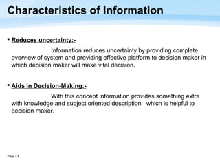 Characteristics of Information

 Reduces uncertainty:-
                Information reduces uncertainty by providing complete
  overview of system and providing effective platform to decision maker in
  which decision maker will make vital decision.


 Aids in Decision-Making:-
               With this concept information provides something extra
  with knowledge and subject oriented description which is helpful to
  decision maker.




Page  6
 