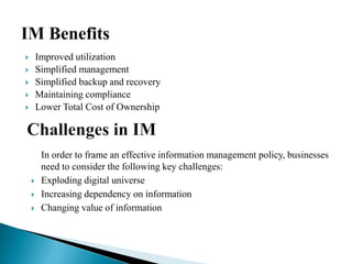  Improved utilization
 Simplified management
 Simplified backup and recovery
 Maintaining compliance
 Lower Total Cost of Ownership
In order to frame an effective information management policy, businesses
need to consider the following key challenges:
 Exploding digital universe
 Increasing dependency on information
 Changing value of information
 
