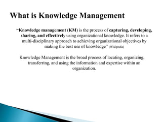 “Knowledge management (KM) is the process of capturing, developing,
sharing, and effectively using organizational knowledge. It refers to a
multi-disciplinary approach to achieving organizational objectives by
making the best use of knowledge” (Wikipedia)
Knowledge Management is the broad process of locating, organizing,
transferring, and using the information and expertise within an
organization.
 