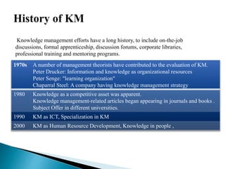1970s A number of management theorists have contributed to the evaluation of KM.
Peter Drucker: Information and knowledge as organizational resources
Peter Senge: "learning organization"
Chaparral Steel: A company having knowledge management strategy
1980 Knowledge as a competitive asset was apparent.
Knowledge management-related articles began appearing in journals and books .
Subject Offer in different universities.
1990 KM as ICT, Specialization in KM
2000 KM as Human Resource Development, Knowledge in people ,
Knowledge management efforts have a long history, to include on-the-job
discussions, formal apprenticeship, discussion forums, corporate libraries,
professional training and mentoring programs.
 