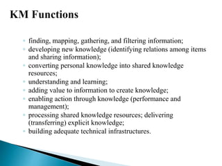 ◦ finding, mapping, gathering, and filtering information;
◦ developing new knowledge (identifying relations among items
and sharing information);
◦ converting personal knowledge into shared knowledge
resources;
◦ understanding and learning;
◦ adding value to information to create knowledge;
◦ enabling action through knowledge (performance and
management);
◦ processing shared knowledge resources; delivering
(transferring) explicit knowledge;
◦ building adequate technical infrastructures.
 