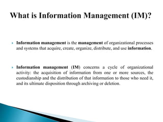  Information management is the management of organizational processes
and systems that acquire, create, organize, distribute, and use information.
 Information management (IM) concerns a cycle of organizational
activity: the acquisition of information from one or more sources, the
custodianship and the distribution of that information to those who need it,
and its ultimate disposition through archiving or deletion.
 