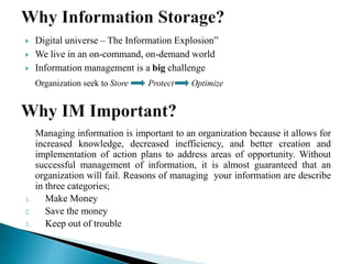 Digital universe – The Information Explosion”
 We live in an on-command, on-demand world
 Information management is a big challenge
Organization seek to Store Protect Optimize
Managing information is important to an organization because it allows for
increased knowledge, decreased inefficiency, and better creation and
implementation of action plans to address areas of opportunity. Without
successful management of information, it is almost guaranteed that an
organization will fail. Reasons of managing your information are describe
in three categories;
1. Make Money
2. Save the money
3. Keep out of trouble
 