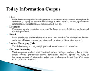  Files
Most sizeable companies have huge stores of electronic files scattered throughout the
enterprise (a legacy of desktop networking). Letters, memos, reports, spreadsheets,
database files, presentations, documents, excel files etc.
 Databases
Companies usually maintain a number of databases on several different hardware and
software platforms.
 Email
Most employees communicate with email and much of an enterprise’s internal
and external business communication is done via email (and attachments).
 Instant Messaging (IM)
This is becoming the way employees talk to one another in real-time.
 Electronic Publishing
Most companies produce printed material such as catalogs, brochures, flyers, contact
sheets, product specification sheets, newsletters, business reports, etc. Also, an
increasing amount of information exists only in electronic format (e.g. Web pages,
PDF documents, Intranets).
 