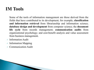 Some of the tools of information management are those derived from the
fields that have contributed to its development; for example, classification
and information retrieval from librarianship and information science;
database design and development from computer science; the document
life cycle from records management; communication audits from
organizational psychology; and cost-benefit analysis and value assessment
from business management.
 Information Audit
 Information Mapping
 Communication Audit
 